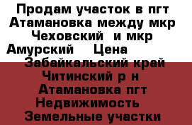 Продам участок в пгт Атамановка между мкр “Чеховский“ и мкр “Амурский“ › Цена ­ 420 000 - Забайкальский край, Читинский р-н, Атамановка пгт Недвижимость » Земельные участки продажа   